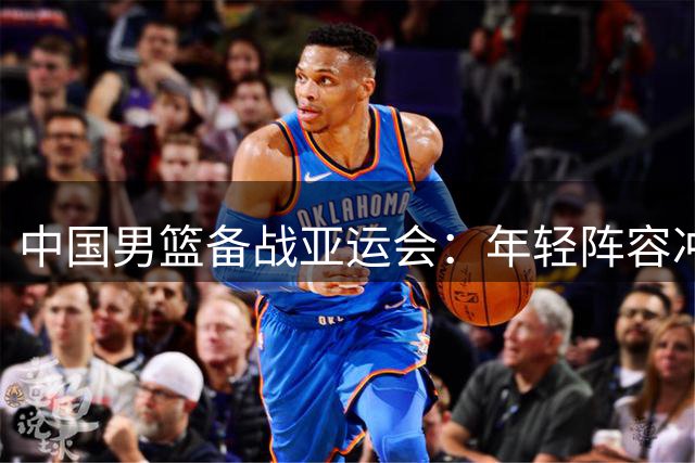 中国男篮备战亚运会：年轻阵容冲击金牌，首战哈萨克斯坦，4天3赛