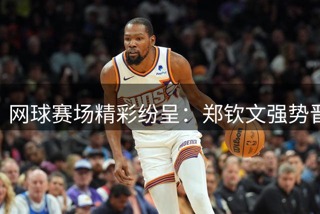 网球赛场精彩纷呈：郑钦文强势晋级，中国双打组合挺进八强